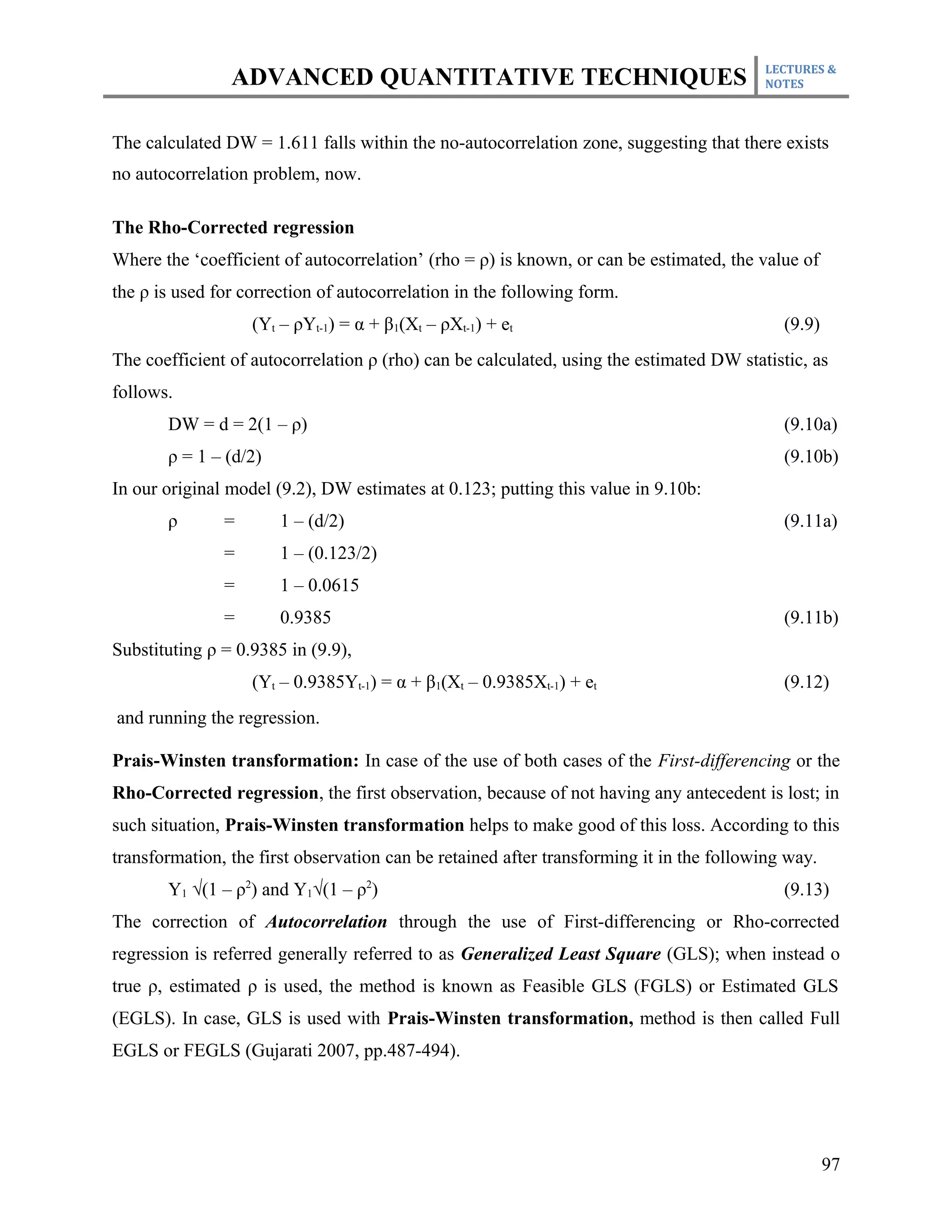 LECTURES &
                ADVANCED QUANTITATIVE TECHNIQUES                                         NOTES



The calculated DW = 1.611 falls within the no-autocorrelation zone, suggesting that there exists
no autocorrelation problem, now.

The Rho-Corrected regression
Where the ‘coefficient of autocorrelation’ (rho = ρ) is known, or can be estimated, the value of
the ρ is used for correction of autocorrelation in the following form.
                   (Yt – ρYt-1) = α + β1(Xt – ρXt-1) + et                                   (9.9)
The coefficient of autocorrelation ρ (rho) can be calculated, using the estimated DW statistic, as
follows.
       DW = d = 2(1 – ρ)                                                                    (9.10a)
       ρ = 1 – (d/2)                                                                        (9.10b)
In our original model (9.2), DW estimates at 0.123; putting this value in 9.10b:
       ρ       =       1 – (d/2)                                                            (9.11a)
               =       1 – (0.123/2)
               =       1 – 0.0615
               =       0.9385                                                               (9.11b)
Substituting ρ = 0.9385 in (9.9),
                   (Yt – 0.9385Yt-1) = α + β1(Xt – 0.9385Xt-1) + et                         (9.12)
and running the regression.

Prais-Winsten transformation: In case of the use of both cases of the First-differencing or the
Rho-Corrected regression, the first observation, because of not having any antecedent is lost; in
such situation, Prais-Winsten transformation helps to make good of this loss. According to this
transformation, the first observation can be retained after transforming it in the following way.
       Y1 √(1 – ρ2) and Y1√(1 – ρ2)                                                         (9.13)
The correction of Autocorrelation through the use of First-differencing or Rho-corrected
regression is referred generally referred to as Generalized Least Square (GLS); when instead o
true ρ, estimated ρ is used, the method is known as Feasible GLS (FGLS) or Estimated GLS
(EGLS). In case, GLS is used with Prais-Winsten transformation, method is then called Full
EGLS or FEGLS (Gujarati 2007, pp.487-494).




                                                                                                    97
 