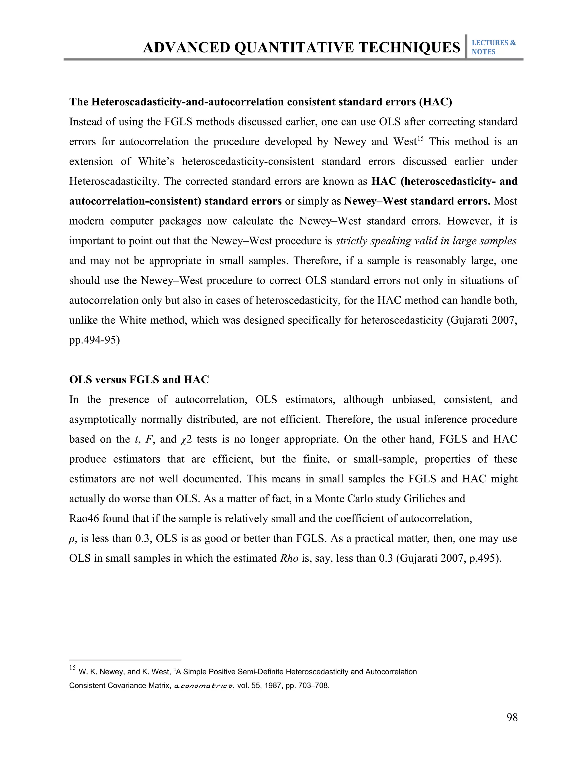 LECTURES &
                       ADVANCED QUANTITATIVE TECHNIQUES                                                  NOTES




The Heteroscadasticity-and-autocorrelation consistent standard errors (HAC)
Instead of using the FGLS methods discussed earlier, one can use OLS after correcting standard
errors for autocorrelation the procedure developed by Newey and West 15 This method is an
extension of White’s heteroscedasticity-consistent standard errors discussed earlier under
Heteroscadasticilty. The corrected standard errors are known as HAC (heteroscedasticity- and
autocorrelation-consistent) standard errors or simply as Newey–West standard errors. Most
modern computer packages now calculate the Newey–West standard errors. However, it is
important to point out that the Newey–West procedure is strictly speaking valid in large samples
and may not be appropriate in small samples. Therefore, if a sample is reasonably large, one
should use the Newey–West procedure to correct OLS standard errors not only in situations of
autocorrelation only but also in cases of heteroscedasticity, for the HAC method can handle both,
unlike the White method, which was designed specifically for heteroscedasticity (Gujarati 2007,
pp.494-95)


OLS versus FGLS and HAC
In the presence of autocorrelation, OLS estimators, although unbiased, consistent, and
asymptotically normally distributed, are not efficient. Therefore, the usual inference procedure
based on the t, F, and χ2 tests is no longer appropriate. On the other hand, FGLS and HAC
produce estimators that are efficient, but the finite, or small-sample, properties of these
estimators are not well documented. This means in small samples the FGLS and HAC might
actually do worse than OLS. As a matter of fact, in a Monte Carlo study Griliches and
Rao46 found that if the sample is relatively small and the coefficient of autocorrelation,
ρ, is less than 0.3, OLS is as good or better than FGLS. As a practical matter, then, one may use
OLS in small samples in which the estimated Rho is, say, less than 0.3 (Gujarati 2007, p,495).




15
     W. K. Newey, and K. West, “A Simple Positive Semi-Definite Heteroscedasticity and Autocorrelation
Consistent Covariance Matrix, Econometrica, vol. 55, 1987, pp. 703–708.



                                                                                                                98
 