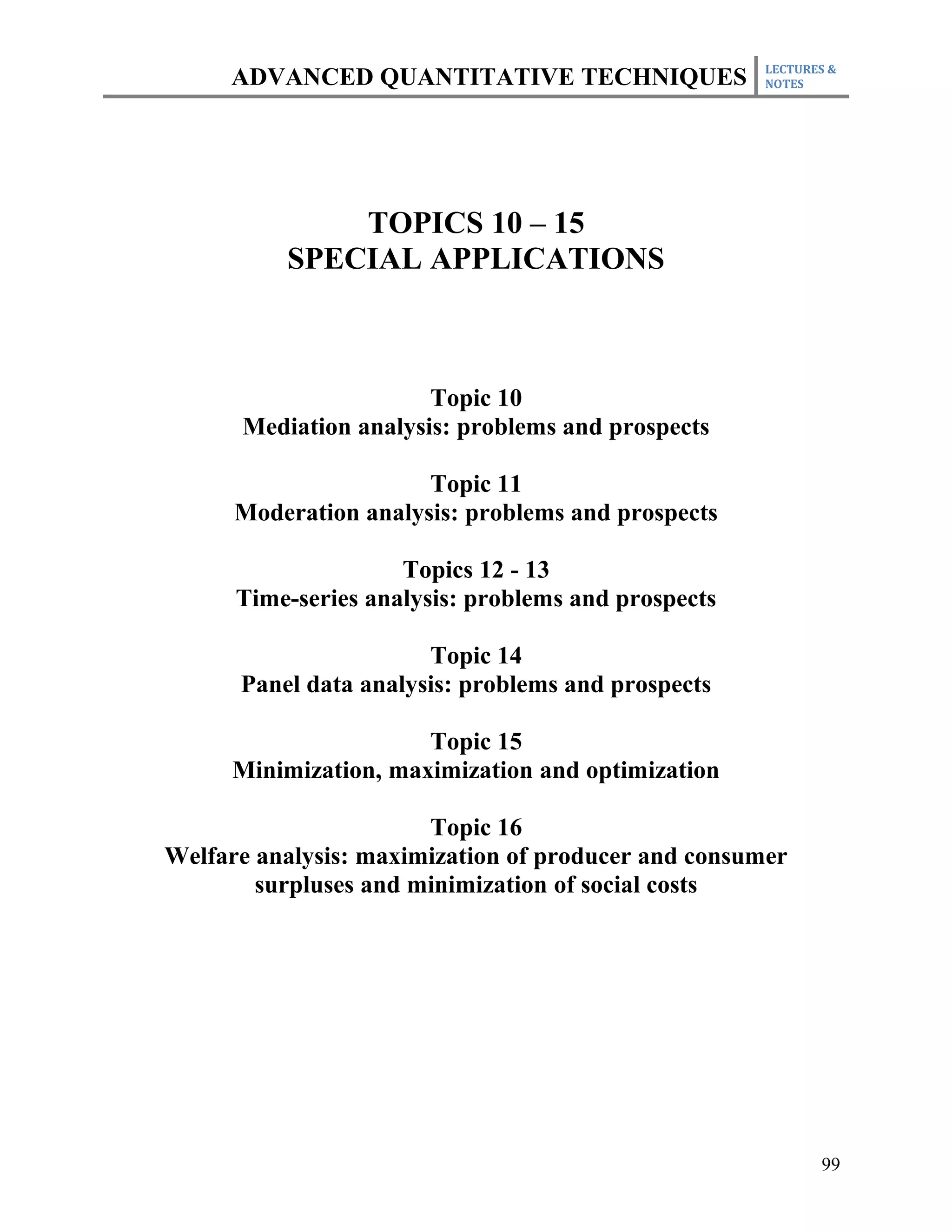 LECTURES &
     ADVANCED QUANTITATIVE TECHNIQUES                NOTES




              TOPICS 10 – 15
          SPECIAL APPLICATIONS



                       Topic 10
      Mediation analysis: problems and prospects

                       Topic 11
      Moderation analysis: problems and prospects

                     Topics 12 - 13
      Time-series analysis: problems and prospects

                       Topic 14
      Panel data analysis: problems and prospects

                      Topic 15
     Minimization, maximization and optimization

                       Topic 16
Welfare analysis: maximization of producer and consumer
        surpluses and minimization of social costs




                                                            99
 