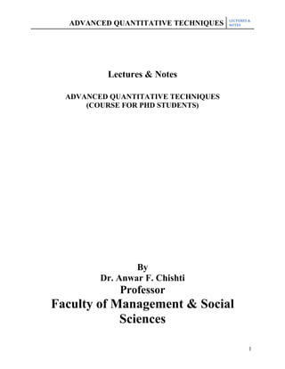LECTURES &
  ADVANCED QUANTITATIVE TECHNIQUES   NOTES




          Lectures & Notes

  ADVANCED QUANTITATIVE TECHNIQUES
      (COURSE FOR PHD STUDENTS)




                 By
         Dr. Anwar F. Chishti
             Professor
Faculty of Management & Social
            Sciences

                                              1
 