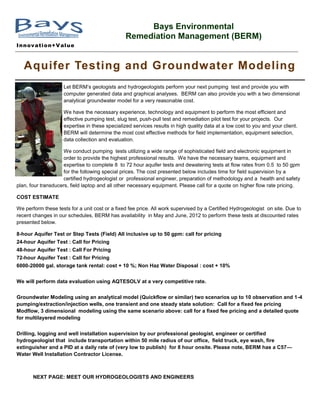 Bays Environmental
                                                Remediation Management (BERM)
I n n ov ati o n+V al u e



   Aquifer Testing and Groundwater Modeling
                    Let BERM’s geologists and hydrogeologists perform your next pumping test and provide you with
                    computer generated data and graphical analyses. BERM can also provide you with a two dimensional
                    analytical groundwater model for a very reasonable cost.

                    We have the necessary experience, technology and equipment to perform the most efficient and
                    effective pumping test, slug test, push-pull test and remediation pilot test for your projects. Our
                    expertise in these specialized services results in high quality data at a low cost to you and your client.
                    BERM will determine the most cost effective methods for field implementation, equipment selection,
                    data collection and evaluation.

                     We conduct pumping tests utilizing a wide range of sophisticated field and electronic equipment in
                     order to provide the highest professional results. We have the necessary teams, equipment and
                     expertise to complete 8 to 72 hour aquifer tests and dewatering tests at flow rates from 0.5 to 50 gpm
                     for the following special prices. The cost presented below includes time for field supervision by a
                     certified hydrogeologist or professional engineer, preparation of methodology and a health and safety
plan, four transducers, field laptop and all other necessary equipment. Please call for a quote on higher flow rate pricing.

COST ESTIMATE

We perform these tests for a unit cost or a fixed fee price. All work supervised by a Certified Hydrogeologist on site. Due to
recent changes in our schedules, BERM has availability in May and June, 2012 to perform these tests at discounted rates
presented below.

8-hour Aquifer Test or Step Tests (Field) All inclusive up to 50 gpm: call for pricing
24-hour Aquifer Test : Call for Pricing
48-hour Aquifer Test : Call For Pricing
72-hour Aquifer Test : Call for Pricing
6000-20000 gal. storage tank rental: cost + 10 %; Non Haz Water Disposal : cost + 10%


We will perform data evaluation using AQTESOLV at a very competitive rate.


Groundwater Modeling using an analytical model (Quickflow or similar) two scenarios up to 10 observation and 1-4
pumping/extraction/injection wells, one transient and one steady state solution: Call for a fixed fee pricing
Modflow, 3 dimensional modeling using the same scenario above: call for a fixed fee pricing and a detailed quote
for multilayered modeling


Drilling, logging and well installation supervision by our professional geologist, engineer or certified
hydrogeologist that include transportation within 50 mile radius of our office, field truck, eye wash, fire
extinguisher and a PID at a daily rate of (very low to publish) for 8 hour onsite. Please note, BERM has a C57—
Water Well Installation Contractor License.



       NEXT PAGE: MEET OUR HYDROGEOLOGISTS AND ENGINEERS
 