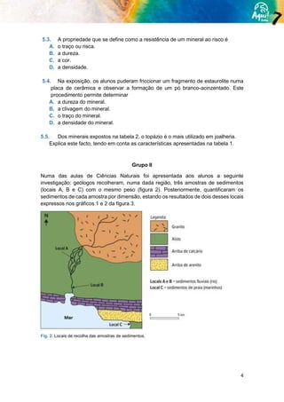 4
5.3. A propriedade que se define como a resistência de um mineral ao risco é
A. o traço ou risca.
B. a dureza.
C. a cor.
D. a densidade.
5.4. Na exposição, os alunos puderam friccionar um fragmento de estaurolite numa
placa de cerâmica e observar a formação de um pó branco-acinzentado. Este
procedimento permite determinar
A. a dureza do mineral.
B. a clivagem do mineral.
C. o traço do mineral.
D. a densidade do mineral.
5.5. Dos minerais expostos na tabela 2, o topázio é o mais utilizado em joalheria.
Explica este facto, tendo em conta as características apresentadas na tabela 1.
Grupo II
Numa das aulas de Ciências Naturais foi apresentada aos alunos a seguinte
investigação: geólogos recolheram, numa dada região, três amostras de sedimentos
(locais A, B e C) com o mesmo peso (figura 2). Posteriormente, quantificaram os
sedimentos de cada amostra por dimensão, estando os resultados de dois desses locais
expressos nos gráficos 1 e 2 da figura 3.
Fig. 2. Locais de recolha das amostras de sedimentos.
 