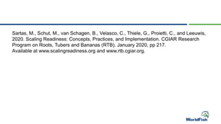 Sartas, M., Schut, M., van Schagen, B., Velasco, C., Thiele, G., Proietti, C., and Leeuwis,
2020. Scaling Readiness: Concepts, Practices, and Implementation. CGIAR Research
Program on Roots, Tubers and Bananas (RTB). January 2020, pp 217.
Available at www.scalingreadiness.org and www.rtb.cgiar.org.
 