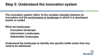 Step 2: Understand the innovation system
The innovation system refers ‘to the complex interplay between an
innovation and the environment or landscape in which it is developed,
tested, or scaled
What are landscapes
Innovation landscape
Intervention Landscapes
Stakeholder landscapes
Understand the landscape to identify site specific bottle necks that may
need to be addressed
 