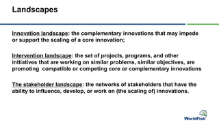 Landscapes
Innovation landscape: the complementary innovations that may impede
or support the scaling of a core innovation;
Intervention landscape: the set of projects, programs, and other
initiatives that are working on similar problems, similar objectives, are
promoting compatible or competing core or complementary innovations
The stakeholder landscape: the networks of stakeholders that have the
ability to influence, develop, or work on (the scaling of) innovations.
 