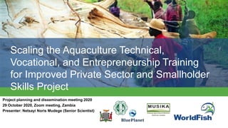 Scaling the Aquaculture Technical,
Vocational, and Entrepreneurship Training
for Improved Private Sector and Smallholder
Skills Project
Project planning and dissemination meeting 2020
29 October 2020, Zoom meeting, Zambia
Presenter: Netsayi Noris Mudege (Senior Scientist)
 
