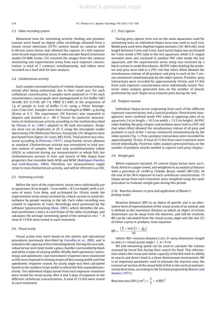 Author's personal copy

314                                              P.C. Pessoa et al. / Aquatic Toxicology 105 (2011) 312–320


2.3. Video recording system                                                      2.7. Prey capture

   Behavioral tests for swimming activity, feeding and predator                      During prey capture tests run on the same aquariums used for
evasion were based on digital video recordings obtained from a                   swimming tests an individual tilapia larva was used in each test.
closed circuit television (CFTV) system based on cameras with                    Model prey used were Daphnia magna neonates (24–48 h old), total
6–60 mm zoom lenses that allowed the capture of a full superior                  length between 3 mm and 5 mm. Each larval tilapia was acclimated
view of each experimental arena. A video encoder board (Geovision                for 5 min inside a PVC tube in the test aquarium, while 5 D. magna
model GV-800, Irvine, CA) received the images from the cameras                   neonates were also enclosed in another PVC tube inside the test
monitoring one experimental arena from each exposure concen-                     aquarium, and the experimental arena setup was enclosed by a
tration (a total of 7 cameras) simultaneously, and videos were                   black curtain to avoid disturbance. All PVC tubes holding the preda-
recorded on a hard disk for later analysis.                                      tor and prey were tied to a PVC rod that when lifted allowed the
                                                                                 simultaneous release of all predator and prey in each of the 7 are-
2.4. Cholinesterase activity                                                     nas monitored simultaneously by the video system. Predator–prey
                                                                                 interactions were recorded for approximately 10 min, and 15 ﬁsh
    Each sample consisted of pools of 3 whole tilapia larvae homog-              from each exposure concentration were individually tested. Pos-
enized after being euthanized, due to their small size. For each                 terior video analysis generated data on the number of attacks
carbofuran concentration, 5 samples were analyzed (n = 5 for each                performed by each tilapia larva towards prey during the test.
concentration). Larval pools were homogenized in Tris buffer (HCl
50 mM, KCl 0.15 M, pH 7.4, PMSF 0.1 mM) in the proportion of                     2.8. Predator evasion
1 g of sample to 4 mL of buffer (1:4), using a Potter homoge-
nizer (Glas-Col). Samples were then centrifuged at 9000 × g during                  Individual tilapia larvae originating from each of the different
20 min at 4 ◦ C. The supernatant (S9 fraction) was separated in                  exposure concentrations and a control predator (Parachromis man-
aliquots and stocked at a −80 ◦ C freezer for posterior measure-                 aguensis) were conﬁned inside PVC tubes at opposing sides of an
ment of cholinesterase activity according to the method described                aquarium (14 cm length × 10.5 cm width × 13.5 cm height). All PVC
by Ellman et al. (1961) adapted to 96 well microplates. Analy-                   tubes holding the prey (tilapia) and predator were tied to a PVC rod
ses were run on duplicates at 25 ◦ C using the microplate reader                 that when lifted allowed the simultaneous release of all prey and
Spectramax 250 (Molecular Devices, Sunnyvale, CA). Reagents were                 predator in each of the 7 arenas monitored simultaneously by the
purchased from Sigma (St. Louis, MO, EUA). Total protein was mea-                video system (Fig. 1). Prey–predator interactions were recorded for
sured according to Peterson (1977), using bovine serum albumin                   approximately 10 min. A total of 15 ﬁsh from each treatment were
as standard. Cholinesterase activity was normalized to total pro-                tested individually. Posterior video analysis generated data on the
tein content of samples. We used only acetylthiocholine iodide                   number of predator attacks needed to capture each prey (tilapia).
(ASCh) as substrate during our measurements in whole ﬁsh, but
cholinesterases present in liver and muscle of Nile tilapia have                 2.9. Weight gain
properties that resemble both AChE and BChE (Rodríguez-Fuentes
and Gold-Bouchot, 2004). Therefore, our measurements might                           Before exposure initiated, 25 control tilapia larvae were sacri-
relate to total cholinesterase activity, and will be referred to as ChE.         ﬁced, dried on a paper towel, and weighted on an analytical balance
                                                                                 with a precision of ±0.001 g (Toledo, Brazil, model AR1530). At
                                                                                 the end of the 96 h exposure to each carbofuran concentration, 15
2.5. Swimming activity
                                                                                 tilapia larvae from each treatment were weighted using the same
                                                                                 procedure to evaluate weight gain during this period.
    Before the start of the experiment, larvae were individually put
in aquariums (8 cm length × 6 cm width × 8.5 cm depth) with a col-
                                                                                 2.10. Reaction distance to prey and application of Blaxter’s
umn of water 3 cm deep, and acclimated for 10 min inside the
                                                                                 feeding model
experimental arena setup enclosed by a black curtain to avoid dis-
turbance by people moving in the lab. Each video recording was
                                                                                     Reaction distance (RD) to an object of speciﬁc size is an alter-
created in segments of 3 min. Recordings were processed by the
                                                                                 native form of representation of the visual acuity of an animal, and
software Spyneurotracking (Bose, 2005), which identiﬁes the ani-
                                                                                 is deﬁned as the maximum distance at which an object of certain
mal coordinates x and y in each frame of the video recordings, and
                                                                                 dimensions can be away from the observer, and still be resolved.
calculates the average swimming speed of the animal in cm s−1 . A
                                                                                 RD can be calculated from the visual acuity angle and the size (D)
total of 15 ﬁsh were tested in each treatment.
                                                                                 of either a prey or predator, from equation
                                                                                           D
2.6. Visual acuity                                                                         2
                                                                                               × tan( ˛ ) ×
                                                                                                      2       180
                                                                                 RD =
                                                                                                    10
    Visual acuity tests were based on the system and operational
                                                                                     where: RD = reaction distance (cm); D = prey dimension (length
procedures previously described by Carvalho et al., 2002, and is
                                                                                 in mm) ˛ = visual acuity angle (◦ ); = 3.14.
related to the capacity of discriminating detail. During this test indi-
                                                                                     RD and swimming speed can be used to calculate the volume
vidual larvae were kept inside a glass chamber surrounded by black
                                                                                 scanned by larval ﬁsh during their search for food. This informa-
and white stripes of varying widths. Brieﬂy, both optomotor (swim-
                                                                                 tion relates the visual and motor capacity of the ﬁsh with its ability
ming) and optokinetic (eye movement) responses were monitored
                                                                                 to search and detect food in a three dimensional environment. RD
as ﬁsh were exposed to moving stripes of decreasing width until the
                                                                                 is an important parameter used to estimate the reaction area, the
optokinetic response ceased. An acuity angle was then calculated
                                                                                 transversal section of the visual ﬁeld of ﬁsh in the vertical and hori-
based on the smallest stripe width to which the ﬁsh responded pos-
                                                                                 zontal directions, according to the formula proposed by Blaxter and
itively. Ten individual tilapia larvae from each exposure treatment
                                                                                 Staines (1971):
were tested for visual acuity after 4 and 5 days of exposure to the
different carbofuran concentrations. A total of 15 ﬁsh were tested                                                  2
                                                                                 Reaction area (RA) (cm2 ) =          × (RD)2
in each treatment.                                                                                                  3
 