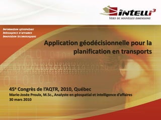 Application géodécisionnelle pour la planification en transports  45eCongrès de l’AQTR, 2010, Québec Marie-Josée Proulx, M.Sc., Analyste en géospatial et intelligence d’affaires 30 mars 2010 