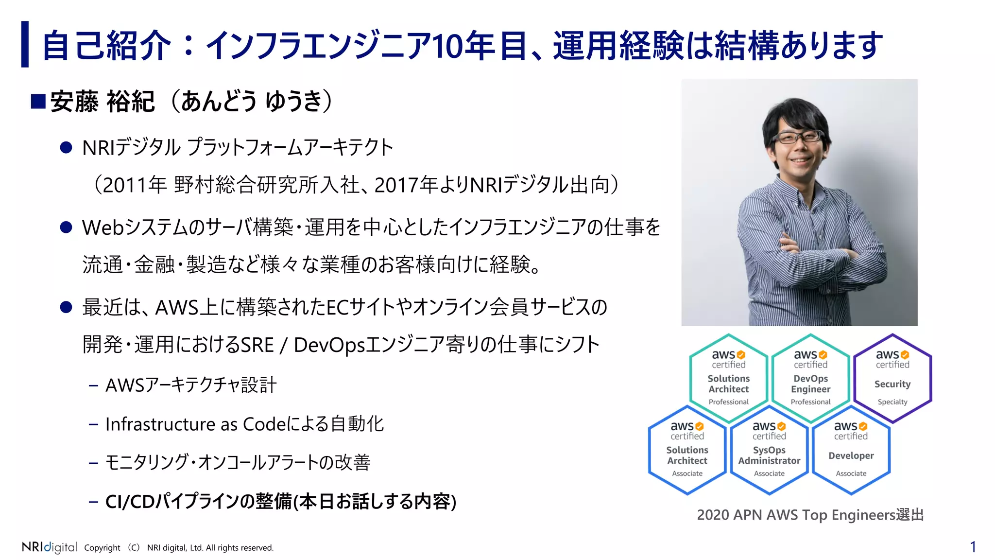 1Copyright （C） NRI digital, Ltd. All rights reserved.
◼安藤 裕紀（あんどう ゆうき）
⚫ NRIデジタル プラットフォームアーキテクト
（2011年 野村総合研究所入社、2017年よりNRIデジタル出向）
⚫ Webシステムのサーバ構築・運用を中心としたインフラエンジニアの仕事を
流通・金融・製造など様々な業種のお客様向けに経験。
⚫ 最近は、AWS上に構築されたECサイトやオンライン会員サービスの
開発・運用におけるSRE / DevOpsエンジニア寄りの仕事にシフト
– AWSアーキテクチャ設計
– Infrastructure as Codeによる自動化
– モニタリング・オンコールアラートの改善
– CI/CDパイプラインの整備(本日お話しする内容)
自己紹介：インフラエンジニア10年目、運用経験は結構あります
2020 APN AWS Top Engineers選出
 