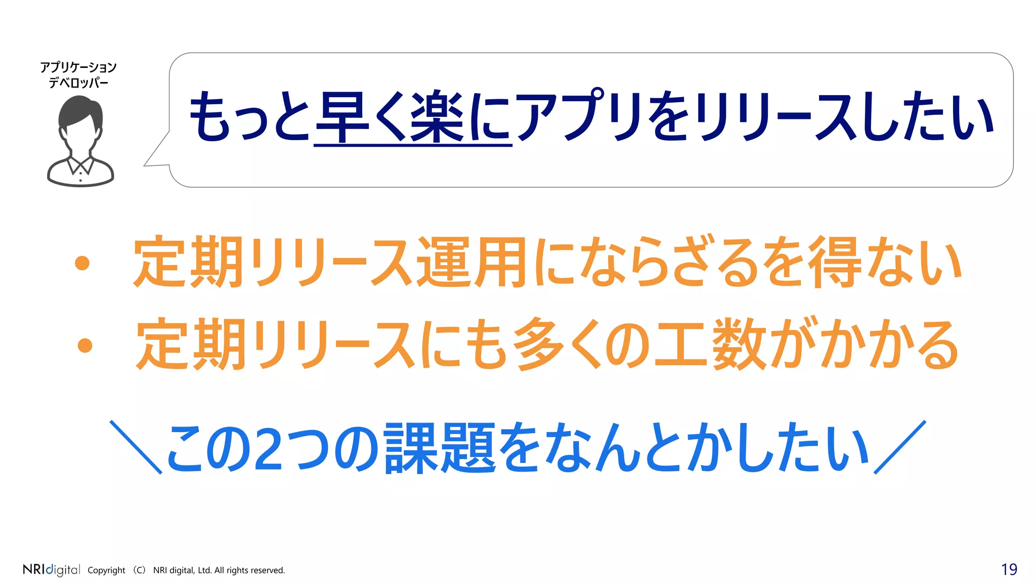 19Copyright （C） NRI digital, Ltd. All rights reserved.
• 定期リリース運用にならざるを得ない
• 定期リリースにも多くの工数がかかる
＼この2つの課題をなんとかしたい／
アプリケーション
デベロッパー
もっと早く楽にアプリをリリースしたい
 