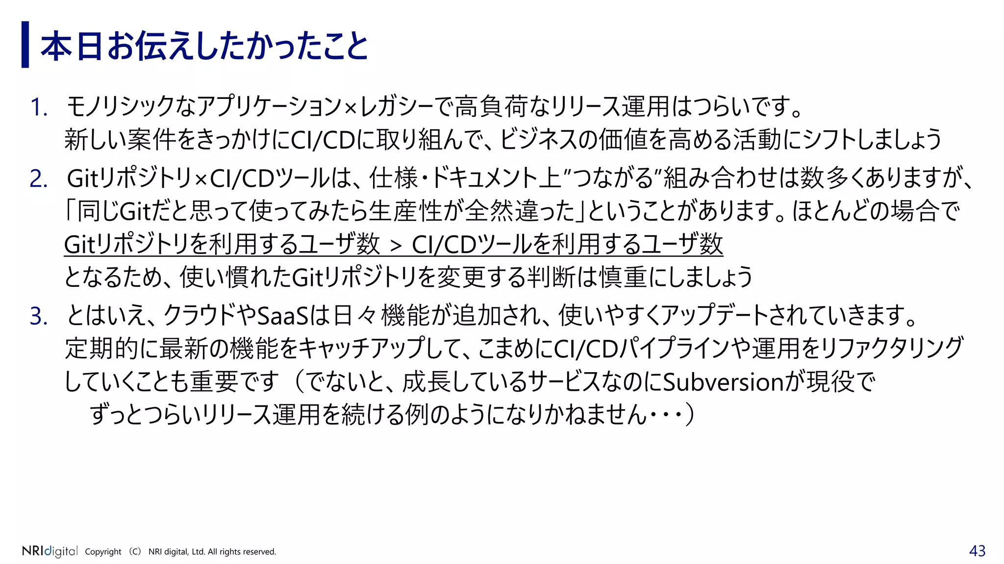 43Copyright （C） NRI digital, Ltd. All rights reserved.
本日お伝えしたかったこと
1. モノリシックなアプリケーション×レガシーで高負荷なリリース運用はつらいです。
新しい案件をきっかけにCI/CDに取り組んで、ビジネスの価値を高める活動にシフトしましょう
2. Gitリポジトリ×CI/CDツールは、仕様・ドキュメント上”つながる”組み合わせは数多くありますが、
「同じGitだと思って使ってみたら生産性が全然違った」ということがあります。ほとんどの場合で
Gitリポジトリを利用するユーザ数 > CI/CDツールを利用するユーザ数
となるため、使い慣れたGitリポジトリを変更する判断は慎重にしましょう
3. とはいえ、クラウドやSaaSは日々機能が追加され、使いやすくアップデートされていきます。
定期的に最新の機能をキャッチアップして、こまめにCI/CDパイプラインや運用をリファクタリング
していくことも重要です（でないと、成長しているサービスなのにSubversionが現役で
ずっとつらいリリース運用を続ける例のようになりかねません・・・）
 