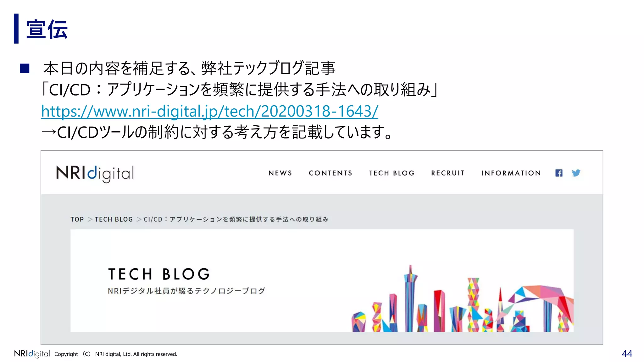 44Copyright （C） NRI digital, Ltd. All rights reserved.
宣伝
◼ 本日の内容を補足する、弊社テックブログ記事
「CI/CD：アプリケーションを頻繁に提供する手法への取り組み」
https://www.nri-digital.jp/tech/20200318-1643/
→CI/CDツールの制約に対する考え方を記載しています。
 