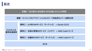 9Copyright （C） NRI digital, Ltd. All rights reserved.
目次
前置き（自己紹介/会社紹介/本日お話しすることの背景）
事例②：会員ID管理APIサービス（コンテナ） × AWS Codeシリーズ
事例③：店舗向けAPIサービス（サーバーレス） × AWS Codeシリーズ
CI/CDによる
運用改善事例
まとめ
事例①：IoT向けAPIサービス（サーバーレス） × GitLab CI/CD
課題：モノリシックなアプリケーションのレガシーで高負荷なリリース運用の例
 