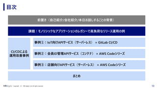 10Copyright （C） NRI digital, Ltd. All rights reserved.
目次
前置き（自己紹介/会社紹介/本日お話しすることの背景）
事例②：会員ID管理APIサービス（コンテナ） × AWS Codeシリーズ
事例③：店舗向けAPIサービス（サーバーレス） × AWS Codeシリーズ
CI/CDによる
運用改善事例
まとめ
事例①：IoT向けAPIサービス（サーバーレス） × GitLab CI/CD
課題：モノリシックなアプリケーションのレガシーで高負荷なリリース運用の例
 