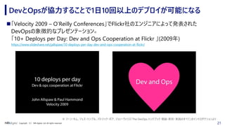 21Copyright （C） NRI digital, Ltd. All rights reserved.
DevとOpsが協力することで1日10回以上のデプロイが可能になる
◼「Velocity 2009 – O’Reilly Conferences」でFlickr社のエンジニアによって発表された
DevOpsの象徴的なプレゼンテーション※
「10+ Deploys per Day: Dev and Ops Cooperation at Flickr 」(2009年)
https://www.slideshare.net/jallspaw/10-deploys-per-day-dev-and-ops-cooperation-at-flickr/
※ ジーン・キム、ジェズ・ハンブル、パトリック・ボア、ジョン・ウィリス「The DevOps ハンドブック 理論・原則・実践のすべて」のイントロダクションより
 