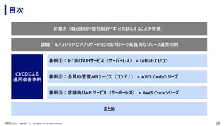28Copyright （C） NRI digital, Ltd. All rights reserved.
目次
前置き（自己紹介/会社紹介/本日お話しすることの背景）
事例②：会員ID管理APIサービス（コンテナ） × AWS Codeシリーズ
事例③：店舗向けAPIサービス（サーバーレス） × AWS Codeシリーズ
CI/CDによる
運用改善事例
まとめ
事例①：IoT向けAPIサービス（サーバーレス） × GitLab CI/CD
課題：モノリシックなアプリケーションのレガシーで高負荷なリリース運用の例
 