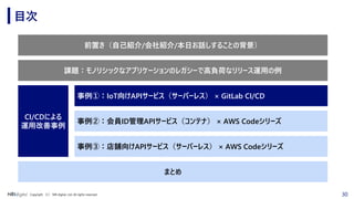30Copyright （C） NRI digital, Ltd. All rights reserved.
目次
前置き（自己紹介/会社紹介/本日お話しすることの背景）
事例②：会員ID管理APIサービス（コンテナ） × AWS Codeシリーズ
事例③：店舗向けAPIサービス（サーバーレス） × AWS Codeシリーズ
CI/CDによる
運用改善事例
まとめ
事例①：IoT向けAPIサービス（サーバーレス） × GitLab CI/CD
課題：モノリシックなアプリケーションのレガシーで高負荷なリリース運用の例
 