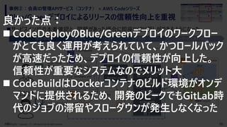 36Copyright （C） NRI digital, Ltd. All rights reserved.
Blue/Greenデプロイによるリリースの信頼性向上を重視
事例②：会員ID管理APIサービス（コンテナ） × AWS Codeシリーズ
◼サービスイン前の本番確認と、問題があった場合に即座に切り戻しができるようになった
Elastic ContainerService
Blue
Green
CodePipeline
CodeCommit CodeBuild CodeDeploy
Elastic Container Registry(ECR)
開発PC
開発環境 リポジトリ ビルド デプロイ サービス実行環境
アプリケーションの
登録(git push)
ベースコンテナイメージの
事前登録
(docker push)
ベースイメージ デプロイ用イメージ
旧バージョン
新バージョン
アプリケーション
デベロッパー
プラットフォーム
アーキテクト
新バージョンの
本番確認
Elastic Container Registry
アプリケーション、
Dockerfile
開発PC
buildspec.yml
appspec.yml
docker build
docker push
Elastic Load
Balancer
CI/CD定義の
事前準備(git push)
デプロイ
本番トラフィック
切り替え
ロールバック
判断待機
旧バージョン
終了
良かった点：
◼ CodeDeployのBlue/Greenデプロイのワークフロー
がとても良く運用が考えられていて、かつロールバック
が高速だったため、デプロイの信頼性が向上した。
信頼性が重要なシステムなのでメリット大
◼ CodeBuildはDockerコンテナのビルド環境がオンデ
マンドに提供されるため、開発のピークでもGitLab時
代のジョブの滞留やスローダウンが発生しなくなった
 