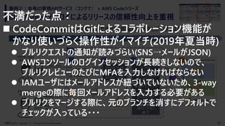 37Copyright （C） NRI digital, Ltd. All rights reserved.
Blue/Greenデプロイによるリリースの信頼性向上を重視
事例②：会員ID管理APIサービス（コンテナ） × AWS Codeシリーズ
◼サービスイン前の本番確認と、問題があった場合に即座に切り戻しができるようになった
Elastic ContainerService
Blue
Green
CodePipeline
CodeCommit CodeBuild CodeDeploy
Elastic Container Registry(ECR)
開発PC
開発環境 リポジトリ ビルド デプロイ サービス実行環境
アプリケーションの
登録(git push)
ベースコンテナイメージの
事前登録
(docker push)
ベースイメージ デプロイ用イメージ
旧バージョン
新バージョン
アプリケーション
デベロッパー
プラットフォーム
アーキテクト
新バージョンの
本番確認
Elastic Container Registry
アプリケーション、
Dockerfile
開発PC
buildspec.yml
appspec.yml
docker build
docker push
Elastic Load
Balancer
CI/CD定義の
事前準備(git push)
デプロイ
本番トラフィック
切り替え
ロールバック
判断待機
旧バージョン
終了
不満だった点：
◼ CodeCommitはGitによるコラボレーション機能が
かなり使いづらく操作性がイマイチ(2019年夏当時)
⚫ プルリクエストの通知が読みづらい(SNS→メールがJSON)
⚫ AWSコンソールのログインセッションが長続きしないので、
プルリクレビューのたびにMFAを入力しなければならない
⚫ IAMユーザにはメールアドレスが紐づいていないため、3-way
mergeの際に毎回メールアドレスを入力する必要がある
⚫ プルリクをマージする際に、元のブランチを消すにデフォルトで
チェックが入っている・・・
 