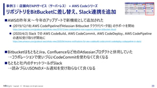 39Copyright （C） NRI digital, Ltd. All rights reserved.
リポジトリをBitBucketに差し替え、Slack連携を追加
事例③：店舗向けAPIサービス（サーバーレス） × AWS Codeシリーズ
◼AWSの昨年末～今年のアップデートで新機能として追加された
⚫ (2019/12/18) AWS CodePipelineがAtlassian Bitbucket クラウド(ベータ版) のサポートを開始
https://aws.amazon.com/jp/about-aws/whats-new/2019/12/aws-codepipeline-now-supports-atlassian-bitbucket-cloud/
⚫ (2020/4/2) Slack での AWS CodeBuild、AWS CodeCommit、AWS CodeDeploy、AWS CodePipeline
の通知受け取りが開始に
https://aws.amazon.com/jp/about-aws/whats-new/2020/04/receive-notifications-for-aws-codebuild-codecommit-codedeploy-codepipeline-in-slack/
◼BitbucketはもともとJira、Confluenceなど他のAtlassianプロダクトと併用していた
→コラボレーションで使いづらいCodeCommitを使わなくて良くなる
◼もともと社内のチャットツールがSlack
→読みづらいJSONのメール通知を受け取らなくて良くなる
 