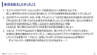 43Copyright （C） NRI digital, Ltd. All rights reserved.
本日お伝えしたかったこと
1. モノリシックなアプリケーション×レガシーで高負荷なリリース運用はつらいです。
新しい案件をきっかけにCI/CDに取り組んで、ビジネスの価値を高める活動にシフトしましょう
2. Gitリポジトリ×CI/CDツールは、仕様・ドキュメント上”つながる”組み合わせは数多くありますが、
「同じGitだと思って使ってみたら生産性が全然違った」ということがあります。ほとんどの場合で
Gitリポジトリを利用するユーザ数 > CI/CDツールを利用するユーザ数
となるため、使い慣れたGitリポジトリを変更する判断は慎重にしましょう
3. とはいえ、クラウドやSaaSは日々機能が追加され、使いやすくアップデートされていきます。
定期的に最新の機能をキャッチアップして、こまめにCI/CDパイプラインや運用をリファクタリング
していくことも重要です（でないと、成長しているサービスなのにSubversionが現役で
ずっとつらいリリース運用を続ける例のようになりかねません・・・）
 
