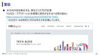 44Copyright （C） NRI digital, Ltd. All rights reserved.
宣伝
◼ 本日の内容を補足する、弊社テックブログ記事
「CI/CD：アプリケーションを頻繁に提供する手法への取り組み」
https://www.nri-digital.jp/tech/20200318-1643/
→CI/CDツールの制約に対する考え方を記載しています。
 