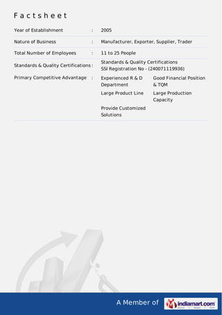 Factsheet
Year of Establishment

:

2005

Nature of Business

:

Manufacturer, Exporter, Supplier, Trader

Total Number of Employees

:

11 to 25 People

Standards & Quality Certifications :
Primary Competitive Advantage

:

Standards & Quality Certifications
SSI Registration No - (240071119936)
Experienced R & D

Good Financial Position

Department

& TQM

Large Product Line

Large Production
Capacity

Provide Customized
Solutions

A Member of

 