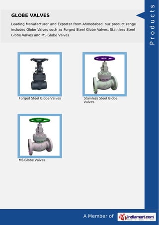 Leading Manufacturer and Exporter from Ahmedabad, our product range
includes Globe Valves such as Forged Steel Globe Valves, Stainless Steel
Globe Valves and MS Globe Valves.

Forged Steel Globe Valves

Stainless Steel Globe
Valves

MS Globe Valves

A Member of

Products

GLOBE VALVES

 