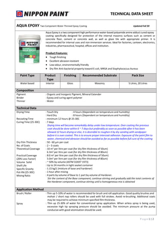 TECHNICAL DATA SHEET
AQUA EPOXY Two Component Water Thinned Epoxy Coating Updated Feb’20
AquaEpoxyis a two componenthigh performance water-based polyamideamineadductcured epoxy
coating specifically designed for protection of the internal masonry surfaces such as cement or
concrete floor, cement or concrete wall, as well as glaze tile with appropriate primer. It is
recommended for internal uses and non-immersion services. Ideal for factories, canteen, electronics,
industries, pharmaceutical, hospital, offices and institution.
Product Features:
 Tough finishing
 Excellent abrasion resistant
 Low odour, environmentally friendly
 Dry film Anti-bacterial property toward E-coli, MRSA and Staphylococcus Aureus
Paint Type Product
Type
Finishing Recommended Substrate Pack Size
Water based Interior Gloss Masonry 5 Litres, 20 Litres
Composition
Pigment : Organic and Inorganic Pigment, Mineral Extender
Binder : Epoxy and curing agent polymer
Thinner : Water
Technical Data
Drying Time : Touch Dry
: Hard Dry
: 4 hours (Dependent on temperature and humidity)
: 8 hours (Dependent on temperature and humidity)
Recoating Time
Curing Time (25-30C)
: minimum 12 hours @ 25-30C
: 7 days
Drying time will become remarkably delay under low temperature. Over coating the previous
coat should be done within 6 ~ 7 days but preferably as soon as possible after it has been
allowed 12 hours drying or else, it is desirable to roughen it by dry sanding with sandpaper
before it is over coated. This is to ensure proper intercoat adhesion. Exposure of the paint film to
water, chemical and abrasion should be avoided as far as possible before full cure of the coating
Dry Film Thickness : 50 - 60 µm per coat
No. of Coats : 2 – 3 coats
Theoretical Coverage
PracticalCoverage
(20% Loss Factor)
Volume Solid
Shelf Life
Specific Gravity
Pot-life(25-30C)
Mixing Ratio
: 10 m2 per litre per coat (for dry film thickness of 50um)
6.3m2 per litre per coat (for dry film thickness of 80um)
: 8.0 m2 per litre per coat (for dry film thickness of 50um)
5.0m2 per litre per coat (for dry film thickness of 80um)
: ~ 50% by volume (ASTM D2697 1973)
: Up to 24 months in tight sealed container
: 1.15 kg/L (mixture of base and hardener)
: 1 hour after mixing
: 4 parts by volume of Base to 1 part by volume of Hardener.
Stir the content of the Base component, continue stirring and gradually add the total contents of
the Hardener component, continue stirring until a homogeneous mix is obtained
Application Method
Brush / Roller
Spray
: Thin up 5-10% of water is recommended for brush and roll application. Good quality brushes and
mohair / short nap rollers should be used with full strokes. Avoid re-brushing. Additional coats
may be required to achieve minimum specified film thickness.
: Thin up 25-30% of water for conventional spray application. When airless spray is being used,
excessive high tip spraying pressure should be avoided. The minimum pressure at the pump
conducive with good atomisation should be used.
P a g e 1 | 2
 