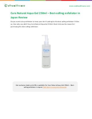 www.welhealthcare.com
Get exclusive deals and offers available for Cure Natural Aqua Gel 250ml – Best-
selling exfoliator in Japan Click here to see price discount
Do you want to buy exfoliator to treat your skin? Looking for the best selling exfoliator? If like
so, then why you didn’t buy Cure Natural Aqua Gel 250ml. Want to know the reason for
purchasing this best selling exfoliator.
Cure Natural Aqua Gel 250ml – Best-selling exfoliator in
Japan Review
 