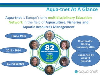 Aqua-tnet At A Glance
Aqua-tnet is Europe’s only multidisciplinary Education
Network in the field of Aquaculture, Fisheries and
Aquatic Resources Management
Since 1996
2011 - 2014
EC: €600.000
Supported by
AquaTT
(Ireland)
Coordinator:
Stirling
University (UK)
 