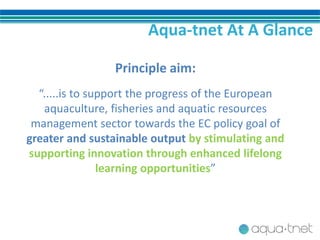 Aqua-tnet At A Glance
Principle aim:
“.....is to support the progress of the European
aquaculture, fisheries and aquatic resources
management sector towards the EC policy goal of
greater and sustainable output by stimulating and
supporting innovation through enhanced lifelong
learning opportunities”
 