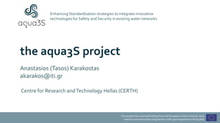 This project has received funding from the European Union’s Horizon 2020
research and innovation programme under grant agreement No 832876
Enhancing Standardisation strategies to integrate innovative
technologies for Safety and Security in existing water networks
the aqua3S project
Anastasios (Tasos) Karakostas
akarakos@iti.gr
Centre for Research andTechnology Hellas (CERTH)
 