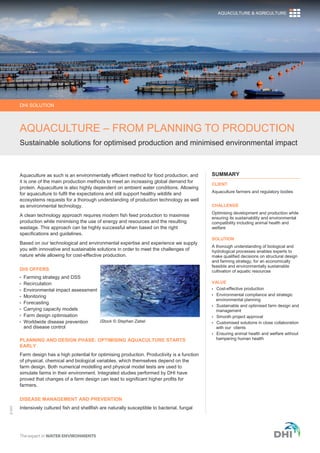 ©DHI
Aquaculture as such is an environmentally efficient method for food production, and
it is one of the main production methods to meet an increasing global demand for
protein. Aquaculture is also highly dependent on ambient water conditions. Allowing
for aquaculture to fulfil the expectations and still support healthy wildlife and
ecosystems requests for a thorough understanding of production technology as well
as environmental technology.
A clean technology approach requires modern fish feed production to maximise
production while minimising the use of energy and resources and the resulting
wastage. This approach can be highly successful when based on the right
specifications and guidelines.
Based on our technological and environmental expertise and experience we supply
you with innovative and sustainable solutions in order to meet the challenges of
nature while allowing for cost-effective production.
DHI OFFERS
 Farming strategy and DSS
 Recirculation
 Environmental impact assessment
 Monitoring
 Forecasting
 Carrying capacity models
 Farm design optimisation
 Worldwide disease prevention
and disease control
PLANNING AND DESIGN PHASE: OPTIMISING AQUACULTURE STARTS
EARLY
Farm design has a high potential for optimising production. Productivity is a function
of physical, chemical and biological variables, which themselves depend on the
farm design. Both numerical modelling and physical model tests are used to
simulate farms in their environment. Integrated studies performed by DHI have
proved that changes of a farm design can lead to significant higher profits for
farmers.
DISEASE MANAGEMENT AND PREVENTION
Intensively cultured fish and shellfish are naturally susceptible to bacterial, fungal
SUMMARY
CLIENT
Aquaculture farmers and regulatory bodies
CHALLENGE
Optimising development and production while
ensuring its sustainability and environmental
compatibility including animal health and
welfare
SOLUTION
A thorough understanding of biological and
hydrological processes enables experts to
make qualified decisions on structural design
and farming strategy, for an economically
feasible and environmentally sustainable
cultivation of aquatic resources
VALUE
 Cost-effective production
 Environmental compliance and strategic
environmental planning
 Sustainable and optimised farm design and
management
 Smooth project approval
 Customised solutions in close collaboration
with our clients
 Ensuring animal health and welfare without
hampering human health
iStock © Stephan Zabel
DHI SOLUTION
AQUACULTURE – FROM PLANNING TO PRODUCTION
Sustainable solutions for optimised production and minimised environmental impact
AQUACULTURE & AGRICULTURE
 