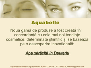 Aquabelle Noua gamă de produse a fost creată în concordanţă cu cele mai noi tendinţe cosmetice, determinate ştiinţific şi se bazează pe o descoperire inovaţională: Apa sărăcită în Deuteriu Organizatia Radiance, ing Moroseanu Aurel 0722503567, 0722588038, radiance@cfmail.com 