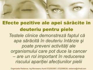 Efecte pozitive ale apei sărăcite în deuteriu pentru piele Testele clinice demonstreză faptul că apa sărăcită în deuteriu întârzie şi poate preveni activităţi ale organismului care pot duce la cancer – are un rol important în reducerea riscului apariţiei afecţiunilor pielii Organizatia Radiance, ing Moroseanu Aurel 0722503567, 0722588038, radiance@cfmail.com 