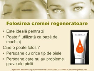 Folosirea cremei regeneratoare Este ideală pentru zi  Poate fi utilizată ca bază de machiaj Cine o poate folosi? Persoane cu orice tip de piele Persoane care nu au probleme grave ale pielii Organizatia Radiance, ing Moroseanu Aurel 0722503567, 0722588038, radiance@cfmail.com 