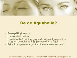 De ce Aquabelle? Proaspătă şi trendy Un excelent cadou E ste benefică oricărei grupe de vârstă, formează un program complet de îngrijire a pielii şi a feţei Primul pas pentru a  „arăta bine – a avea succes!” Organizatia Radiance, ing Moroseanu Aurel 0722503567, 0722588038, radiance@cfmail.com 