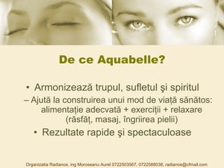 De ce Aquabelle? Armonizează trupul, sufletul şi spiritul Ajută la construirea unui mod de viaţă sănătos :  alimentaţie adecvată + exerciţii + relaxare (răsfăţ, masaj, îngriirea pielii) Rezultate rapide şi spectaculoase Organizatia Radiance, ing Moroseanu Aurel 0722503567, 0722588038, radiance@cfmail.com 