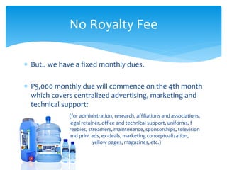  But.. we have a fixed monthly dues.
 P5,000 monthly due will commence on the 4th month
which covers centralized advertising, marketing and
technical support:
(for administration, research, affiliations and associations,
legal retainer, office and technical support, uniforms, f
reebies, streamers, maintenance, sponsorships, television
and print ads, ex-deals, marketing conceptualization,
yellow pages, magazines, etc.)
No Royalty Fee
 