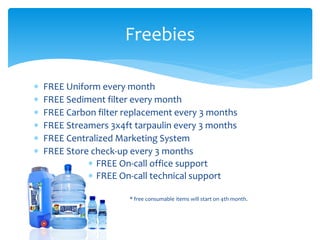  FREE Uniform every month
 FREE Sediment filter every month
 FREE Carbon filter replacement every 3 months
 FREE Streamers 3x4ft tarpaulin every 3 months
 FREE Centralized Marketing System
 FREE Store check-up every 3 months
 FREE On-call office support
 FREE On-call technical support
* free consumable items will start on 4th month.
Freebies
 