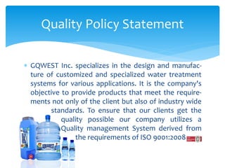  GQWEST Inc. specializes in the design and manufac-
ture of customized and specialized water treatment
systems for various applications. It is the company's
objective to provide products that meet the require-
ments not only of the client but also of industry wide
standards. To ensure that our clients get the
quality possible our company utilizes a
Quality management System derived from
the requirements of ISO 9001:2008
Quality Policy Statement
 