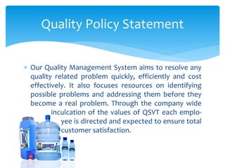  Our Quality Management System aims to resolve any
quality related problem quickly, efficiently and cost
effectively. It also focuses resources on identifying
possible problems and addressing them before they
become a real problem. Through the company wide
inculcation of the values of QSVT each emplo-
yee is directed and expected to ensure total
customer satisfaction.
Quality Policy Statement
 