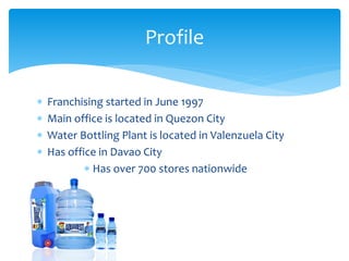  Franchising started in June 1997
 Main office is located in Quezon City
 Water Bottling Plant is located in Valenzuela City
 Has office in Davao City
 Has over 700 stores nationwide
Profile
 