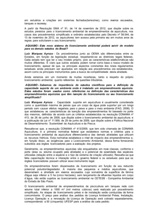 em estuários e criações em sistemas fechados(terrestres), como viveiros escavados,
tanques e raceway.
A partir da Resolução SMA nº 91, de 14 de novembro de 2012, que dispõe sobre os
estudos previstos para o licenciamento ambiental de empreendimentos de aquicultura, nos
casos dos procedimentos simplificado e ordinário estabelecidos pelo Decreto nº 58.544, de
13 de novembro de 2012, os aquicultores tem acesso pela primeira vez em muitos anos às
regras para solicitarem o seu licenciamento.
AQUABIO - Este novo sistema de licenciamento ambiental poderá servir de modelo
para os demais estados do Brasil?
Luiz Marques Ayroza - Os procedimentos junto ao OEMA são diferenciados entre os
Estados, em função da legislação estadual, respeitando-se as diretrizes legais federais.
Cada estado tem que ter o seu modelo próprio, pois as características edafoclimáticas são
muitos diferentes. É claro que outros estados podem tomar como base o nosso modelo de
licenciamento, apesar de que, os principais aspectos constantes dos novos regulamentos
estaduais ainda precisam ser ajustados em relação aos procedimentos ora estabelecidos,
assim como os principais instrumentos para a busca da competitividade desta atividade.
Ainda estamos em um momento de muitas incertezas, tanto a respeito do próprio
licenciamento ambiental, quanto referentes às questões tributárias.
AQUABIO - Sabemos da importância de estudos científicos para a definição da
capacidade suporte de um ambiente onde é instalado um empreendimento aquícola.
Estes estudos foram usados como referências na definição das características dos
empreendimentos aquícolas que têm isenção do licenciamento ou seu licenciamento
simplificado?
Luiz Marques Ayroza - Capacidade suporte em aquicultura é usualmente considerada
como a quantidade máxima de peixes que um corpo de água pode suportar por um longo
período sem causar efeitos negativos para o peixe e para o meio ambiente (FAO, 2008). O
que estabeleceu as características da isenção dos empreendimentos foi baseado no porte
dos mesmos, definidos de acordo com os critérios estabelecidos na resolução CONAMA nº
413, de 26 de junho de 2009, que dispõe sobre o licenciamento ambiental da aquicultura; e
a publicação da Lei nº 11.959, de 29 de junho de 2009, que dispõe sobre a Política Nacional
de Desenvolvimento Sustentável da Aquicultura e da Pesca.
Ressalte-se que, a resolução CONAMA nº 413/2009, que tem sido chamada de CONAMA
Aquicultura, é a primeira normativa federal que estabelece normas e critérios para o
licenciamento ambiental da aquicultura diferenciando-a das demais atividades que utilizam
os recursos hídricos. Esta normativa estabelece o nível de impacto dos empreendimentos e,
em função disso, as exigências para o Licenciamento Ambiental, dessa forma fornecendo
subsídios aos órgãos licenciadores para a avaliação dos projetos.
Geralmente, os empreendimentos aquícolas são enquadrados em nove classes, conforme o
porte (área ou volume ocupado pela atividade) e o potencial de severidade das espécies
utilizadas (relação entre a espécie e o tipo de sistema de criação utilizado). Ressalta-se que
falta capacitação técnica e interação entre o governo federal e os estaduais para que os
órgãos licenciadores possam utilizar esse instrumento legal.
Os empreendimentos foram dispensados de licenciamento em função de seu reduzido
potencial poluidor/degradador. A maioria dos pequenos e médios aquicultores, que
desenvolvem a atividade em viveiros escavados cuja somatória de superfície de lâmina
d'água seja inferior a 5 ha (cinco hectares), sem lançamento de efluentes líquidos em corpo
d´água, não estão sujeitos ao licenciamento ambiental na CETESB - Companhia Ambiental
do Estado de São Paulo.
O licenciamento ambiental de empreendimentos de piscicultura em tanques rede com
volume total inferior a 1000 m³ (mil metros cúbicos) será realizado por procedimento
simplificado. As etapas de licenciamento prévio e de instalação serão conduzidas de forma
concomitante. O preço para análise dos pedidos de Licença Ambiental Prévia, Instalação,
Licença Operação e a renovação da Licença de Operação será cobrado separadamente,
correspondendo a 50 (cinquenta) UFESP para a análise de cada pedido.
 