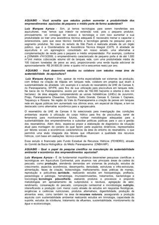 AQUABIO - Você acredita que estudos podem aumentar a produtividade dos
empreendimentos aquícolas de pequeno e médio porte de forma sustentável?
Luiz Marques Ayroza - Sim, já temos tecnologias para serem transferidas aos
aquicultores, mas temos que investir na extensão rural, pois o pequeno produtor,
principalmente, só consegue ter acesso à tecnologia e com isso aumentar a sua
produtividade se tiver uma assistência técnica adequada É necessário treinar e capacitar o
extensionista, para que esse técnico transfira a tecnologia gerada na pesquisa para o
segmento produtivo. No caso do estado de São Paulo é realizada através de um órgão
público, que é a Coordenadoria de Assistência Técnica Integral (CATI). A atividade de
aquicultura é um agronegócio consolidado em nosso estado, uma alternativa e
complementação de renda para o pequeno e médio empreendedor. Por exemplo, conforme
a CONAMA nº413/2009, o empreendimento caracterizado de pequeno porte é de até 1.000
m
3
(mil metros cúbicos)de volume útil de tanques rede, com uma produtividade média de
100 t/a(cem toneladas de peixe ao ano), proporcionando uma renda líquida adicional de
aproximadamente R$ 24.600,00 (vinte e quatro mil e seiscentos reais) por ano.
AQUABIO - Você desenvolve estudos ou colabora com estudos nessa área de
sustentabilidade da aquicultura?
Luiz Marques Ayroza - Sim, apesar de minha especialidade ser sistemas de produção,
com ênfase na criação de tilápias em tanques rede, colaboro em projetos que visam à
sustentabilidade da atividade. Um exemplo é o estudo do reservatório da UHE de Canoas II,
rio Paranapanema, SP/PR, para fins de sua utilização para piscicultura em tanques rede.
Na bacia do rio Paranapanema, existe por volta de 182.000 ha(cento e oitenta e dois mil
hectares) de área alagada, compreendendo as usinas hidrelétricas (UHEs) de Jurumirim,
Piraju, Paranapanema Chavantes, Ourinhos, Salto Grande, Canoas II, Canoas I, Capivara,
Taquaruçu e Rosana. Na região do Vale do Paranapanema a criação de peixes em tanques
rede em águas públicas tem aumentado nos últimos anos, em especial de tilápias, e tem se
destacado como alternativa econômica para a agropecuária.
O reservatório da UHE de Canoas II foi selecionado para investigação das condições
ambientais visando à utilização do corpo hídrico para fins de piscicultura, servir de
ferramenta para monitoramentos futuros, nortear metodologias adequadas para a
sustentabilidade dos empreendimentos e subsidiar políticas públicas para o uso e gestão
dos reservatórios. Além disto, espera-se propor a elaboração de diagnóstico da situação
atual para montagem do cenário do qual fazem parte aspectos dinâmicos, representados
por fatores sociais e econômicos característicos da área do entorno do reservatório, o que
permitirá uma visão integrada dos fatores que influenciam a qualidade dos recursos
hídricos, com base em avaliações técnico-científicas.
Esse estudo é financiado pelo Fundo Estadual de Recursos Hídricos (FEHIDRO), através
do Comitê de Bacia Hidrográfica do Médio Paranapanema (CNBH-MP).
AQUABIO - Qual o papel da pesquisa científica na manutenção da sustentabilidade
ambiental e econômica dos empreendimentos aquícolas?
Luiz Marques Ayroza - É de fundamental importância desenvolver pesquisas científicas e
tecnológicas em Aquicultura Continental, pois atuamos nas principais áreas da cadeia do
pescado, como: produção, atendendo demandas em sistemas de produção, estudos de
crescimento, aspectos econômicos, desempenho, densidade, estruturas e infra-estruturas,
alimentação, fases de criação, biotecnologia, melhoramento, boas práticas de manejo,
reprodução e policultivos; sanidade, realizando estudos em histopatologia, profilaxia,
parasitologia e patologia, hematologia, imunoestimulantes, tratamentos, bacteriologia e
toxicologia; tecnologia pós-colheita, avaliando produtos e processos e propondo
metodologias em aproveitamento de subprodutos e resíduos, agregação de valor,
rendimento, conservação do pescado, composição centesimal e microbiologia; nutrição,
intensificando a produção com menor custo através de estudos em respostas fisiológicas,
exigências e carências nutricionais, produtos alternativos, digestibilidade, produção de
alimentos vivos; como também na área de recursos naturais, assegurando a produção
aquícola com sustentabilidade ambiental realizando estudos em limnologia, capacidade de
suporte, estudos da ictiofauna, tratamento de efluentes, sustentabilidade, monitoramento da
água e ecotoxicologia.
 