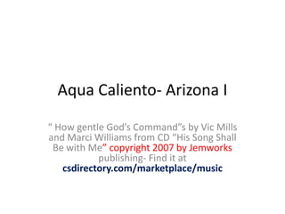 Aqua Caliento- Arizona I “ How gentle God’s Command”sby Vic Mills and Marci Williams from CD “His Song Shall Be with Me” copyright 2007 by Jemworkspublishing- Find it at csdirectory.com/marketplace/music 