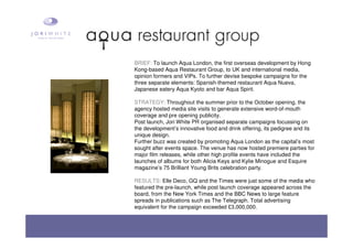 BRIEF: To launch Aqua London, the first overseas development by Hong
Kong-based Aqua Restaurant Group, to UK and international media,
opinion formers and VIPs. To further devise bespoke campaigns for the
three separate elements: Spanish-themed restaurant Aqua Nueva,
Japanese eatery Aqua Kyoto and bar Aqua Spirit.
STRATEGY: Throughout the summer prior to the October opening, the
agency hosted media site visits to generate extensive word-of-mouth
coverage and pre opening publicity.
Post launch, Jori White PR organised separate campaigns focussing on
the development’s innovative food and drink offering, its pedigree and its
unique design.
Further buzz was created by promoting Aqua London as the capital’s most
sought after events space. The venue has now hosted premiere parties for
major film releases, while other high profile events have included the
launches of albums for both Alicia Keys and Kylie Minogue and Esquire
magazine’s 75 Brilliant Young Brits celebration party.
RESULTS: Elle Deco, GQ and the Times were just some of the media who
featured the pre-launch, while post launch coverage appeared across the
board, from the New York Times and the BBC News to large feature
spreads in publications such as The Telegraph. Total advertising
equivalent for the campaign exceeded £3,000,000.
 
