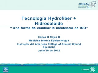 Tecnología Hydrofiber +
           Hidrocoloide
“ Una forma de cambiar la incidencia de ISO”

                    Carlos H Rojas D
             Medicina Interna Epidemiología
   Instructor del American College of Clinical Wound
                        Specialist
                    Junio 10 de 2012
 