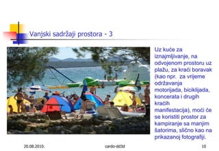 20.08.2010.cardo-dd3d10Uz kuće za iznajmljivanje, na odvojenom prostoru uz plažu, za kraći boravak (kao npr.  za vrijeme održavanja motorijada, biciklijada, koncerata i drugih kraćih manifestacija), moći će se koristiti prostor za kampiranje sa manjim šatorima, slično kao na prikazanoj fotografiji. Vanjski sadržaji prostora - 3